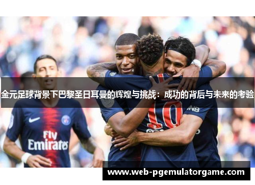 金元足球背景下巴黎圣日耳曼的辉煌与挑战：成功的背后与未来的考验
