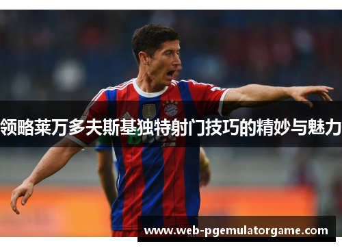 领略莱万多夫斯基独特射门技巧的精妙与魅力