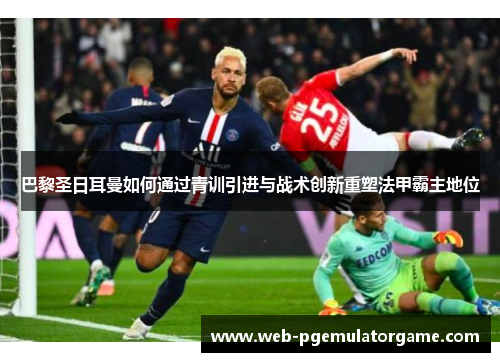 巴黎圣日耳曼如何通过青训引进与战术创新重塑法甲霸主地位