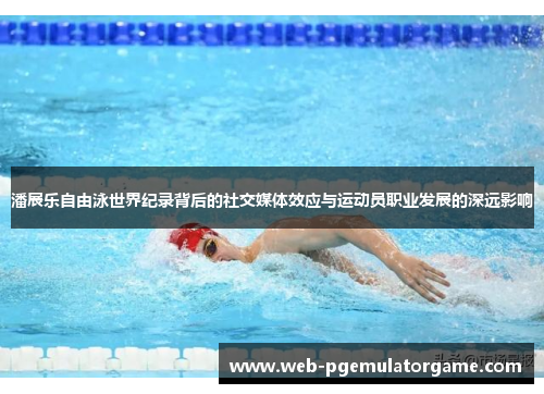 潘展乐自由泳世界纪录背后的社交媒体效应与运动员职业发展的深远影响